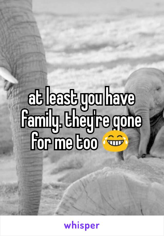 at least you have family. they're gone for me too 😂 