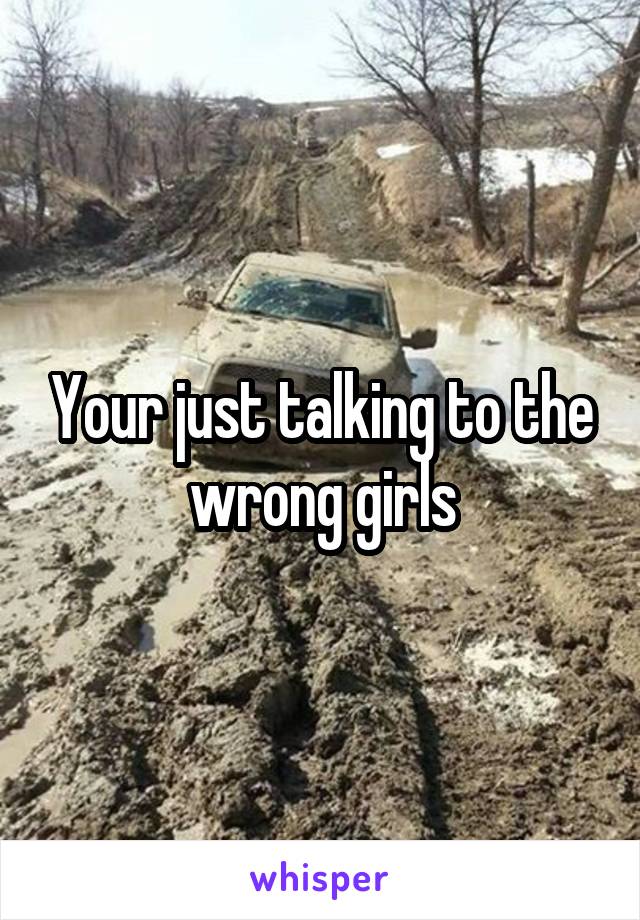 Your just talking to the wrong girls