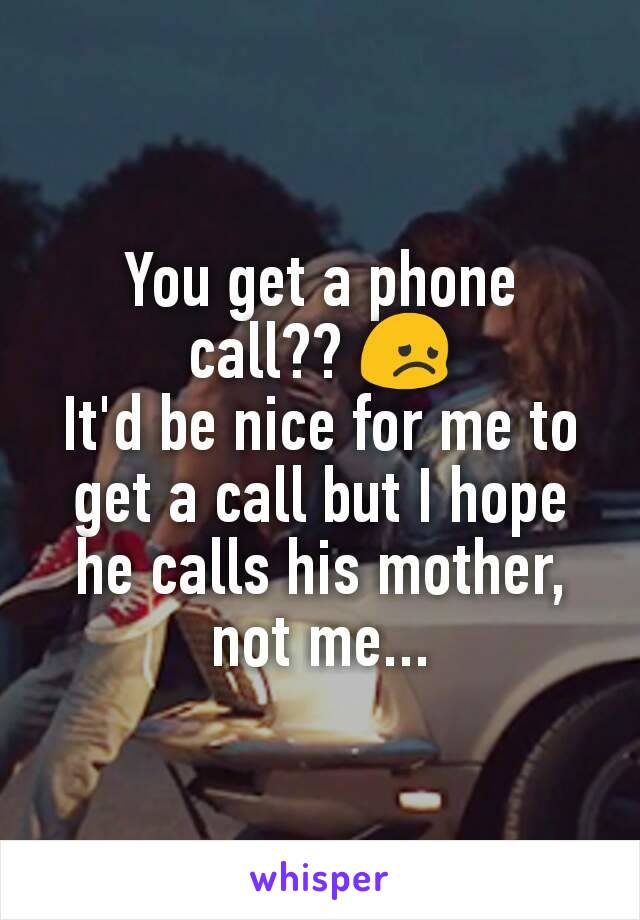 You get a phone call?? 😞
It'd be nice for me to get a call but I hope he calls his mother, not me...