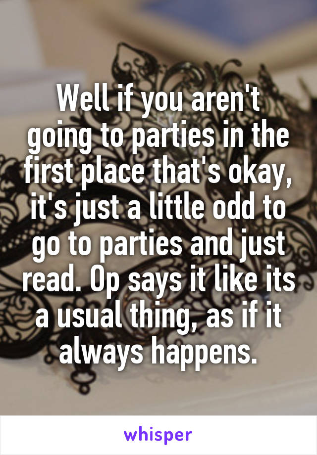Well if you aren't going to parties in the first place that's okay, it's just a little odd to go to parties and just read. Op says it like its a usual thing, as if it always happens.