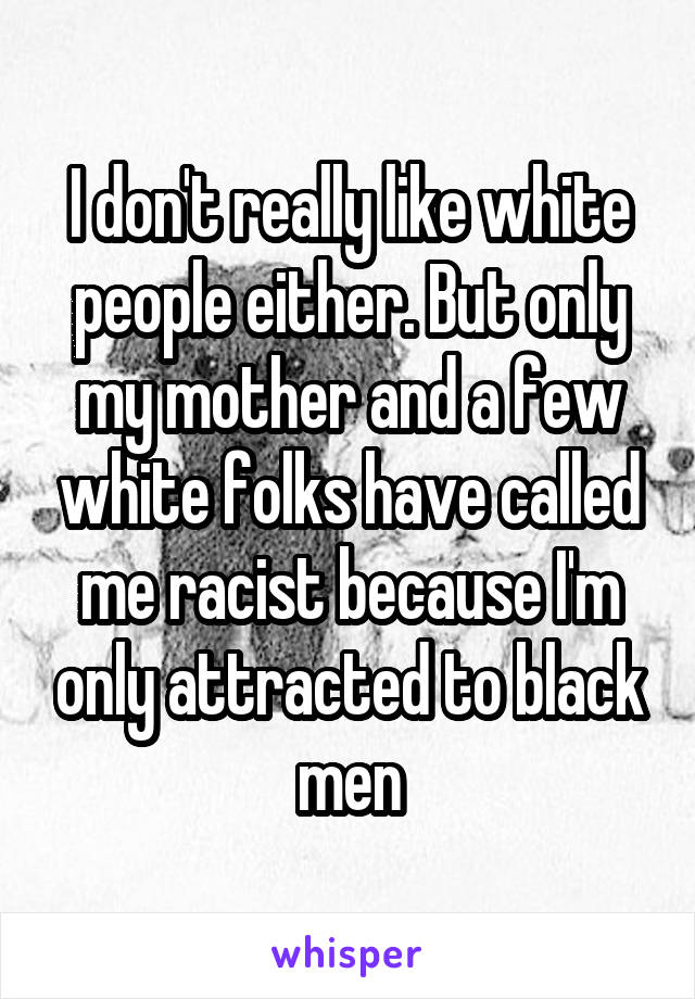 I don't really like white people either. But only my mother and a few white folks have called me racist because I'm only attracted to black men