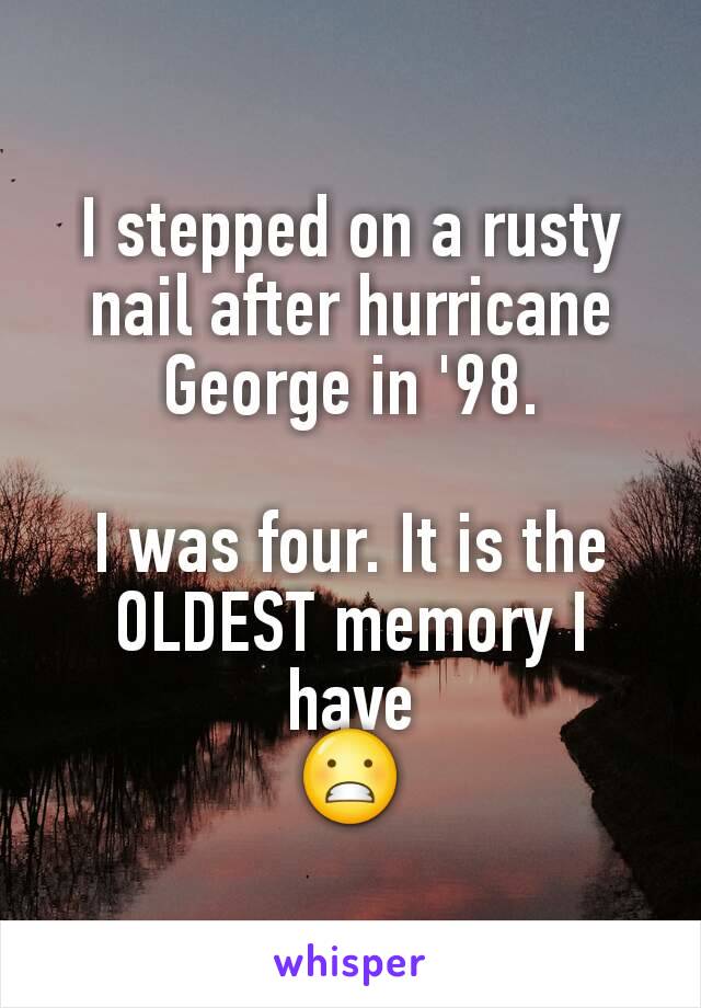 I stepped on a rusty nail after hurricane George in '98.

I was four. It is the OLDEST memory I have
😬