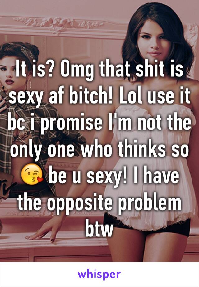 It is? Omg that shit is sexy af bitch! Lol use it bc i promise I'm not the only one who thinks so 😘 be u sexy! I have the opposite problem btw 