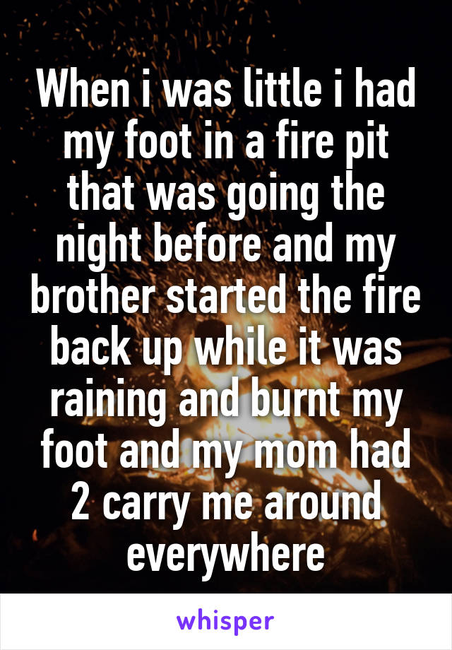 When i was little i had my foot in a fire pit that was going the night before and my brother started the fire back up while it was raining and burnt my foot and my mom had 2 carry me around everywhere