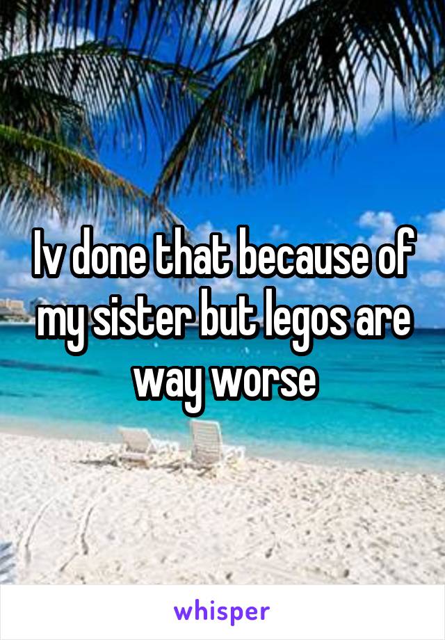 Iv done that because of my sister but legos are way worse