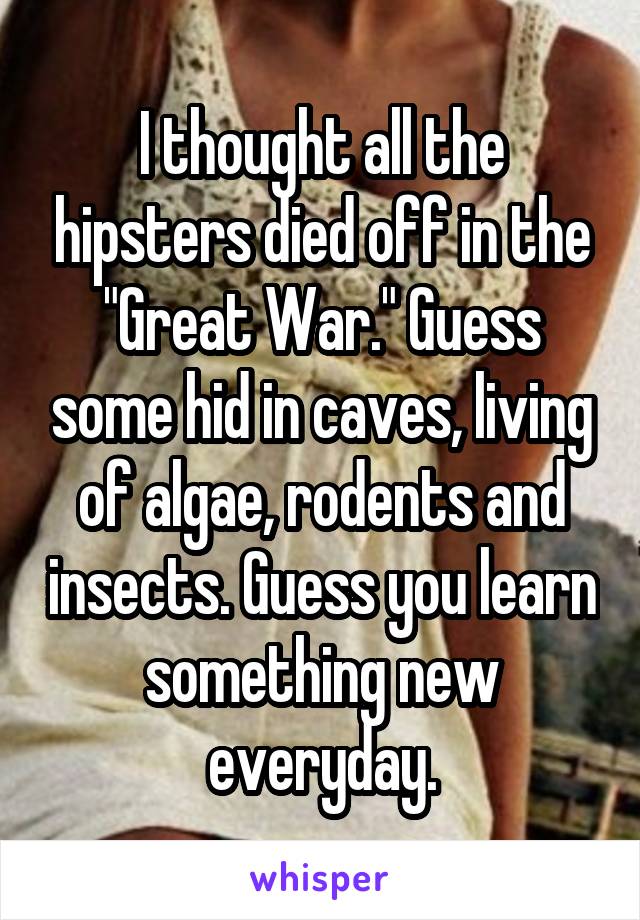 I thought all the hipsters died off in the "Great War." Guess some hid in caves, living of algae, rodents and insects. Guess you learn something new everyday.