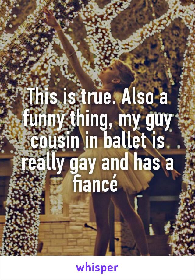 This is true. Also a funny thing, my guy cousin in ballet is really gay and has a fiancé 