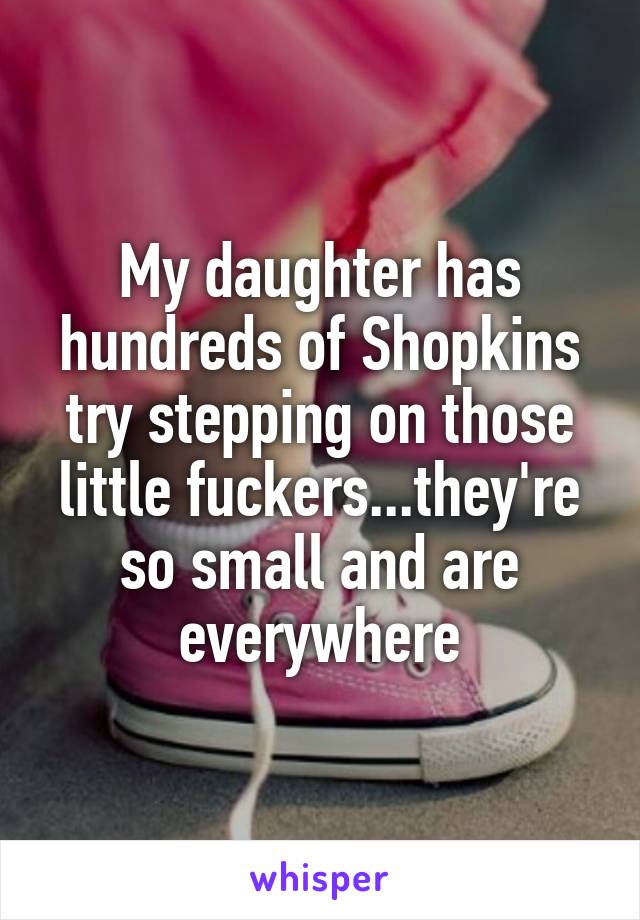 My daughter has hundreds of Shopkins try stepping on those little fuckers...they're so small and are everywhere