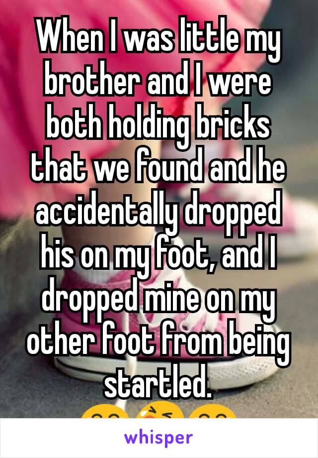 When I was little my brother and I were both holding bricks that we found and he accidentally dropped his on my foot, and I dropped mine on my other foot from being startled.
😂😭😂