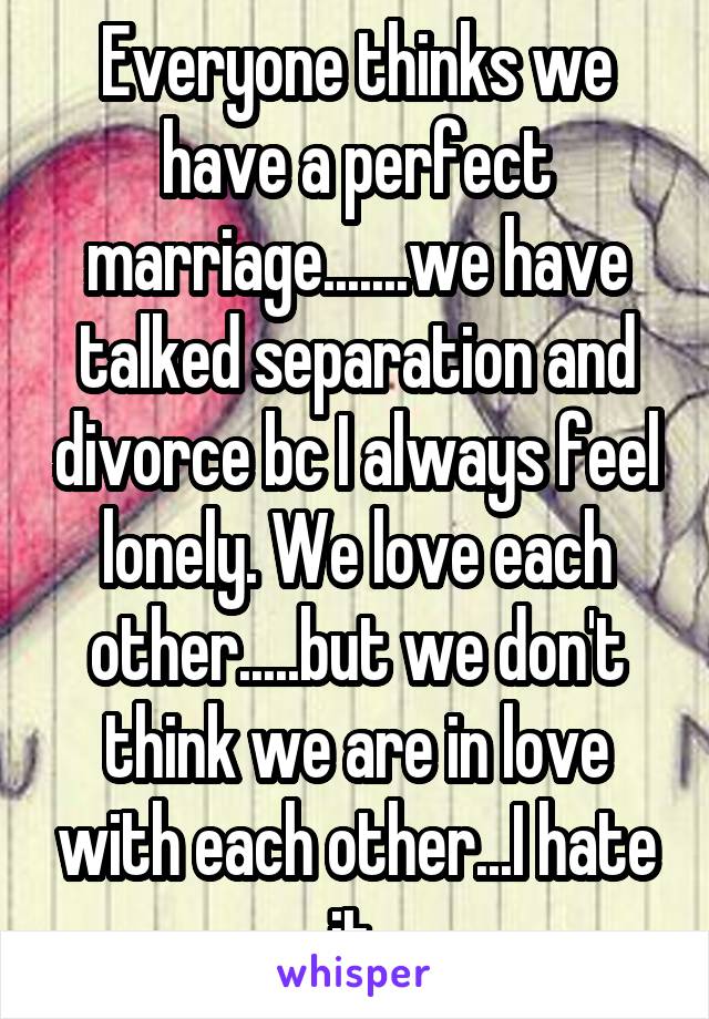 Everyone thinks we have a perfect marriage.......we have talked separation and divorce bc I always feel lonely. We love each other.....but we don't think we are in love with each other...I hate it.