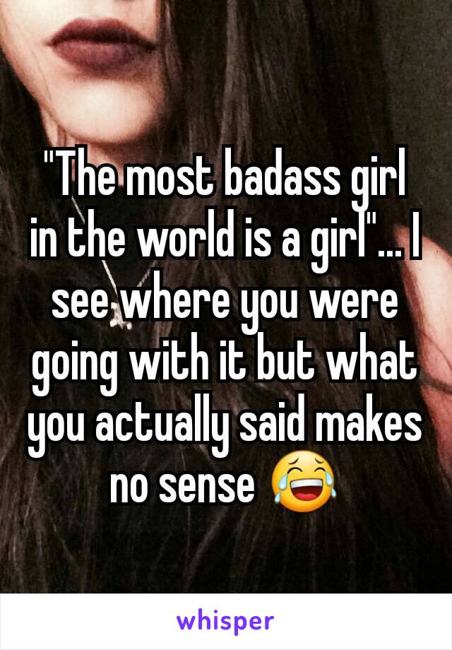 "The most badass girl in the world is a girl"... I see where you were going with it but what you actually said makes no sense 😂