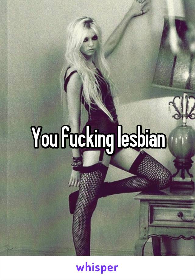 You fucking lesbian