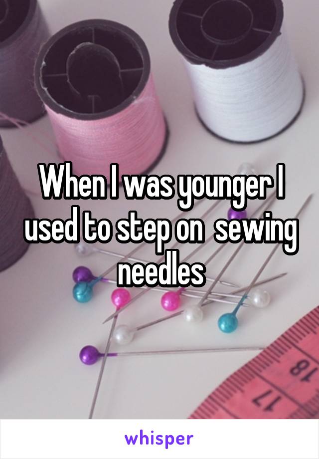 When I was younger I used to step on  sewing needles