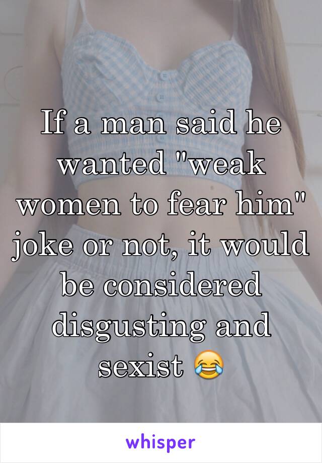 If a man said he wanted "weak women to fear him" joke or not, it would be considered disgusting and sexist 😂