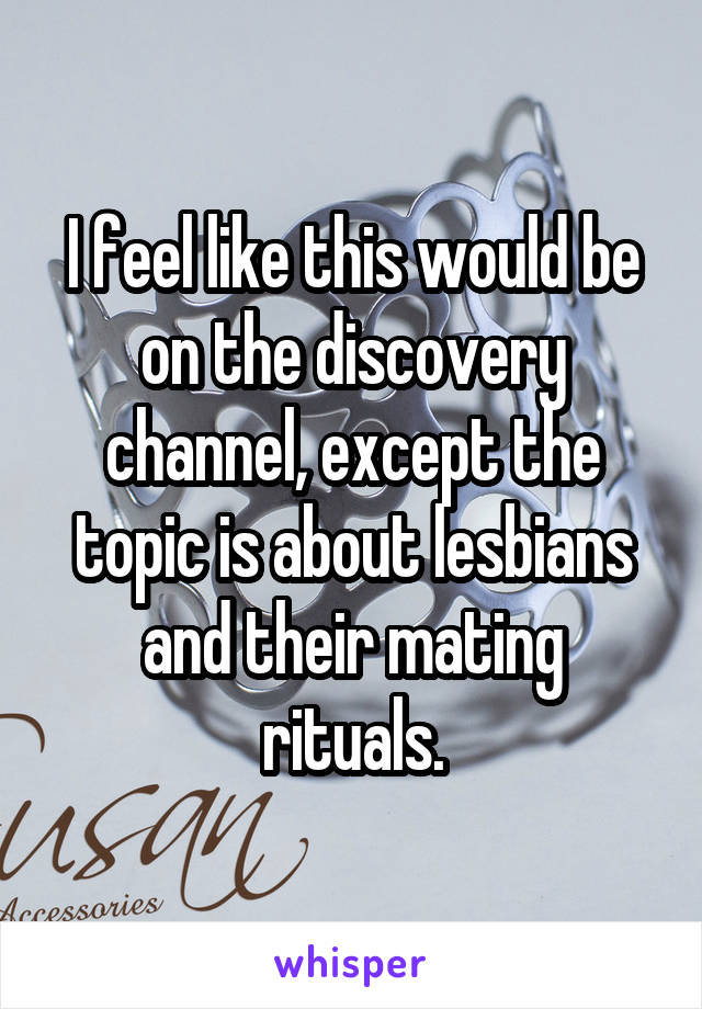 I feel like this would be on the discovery channel, except the topic is about lesbians and their mating rituals.