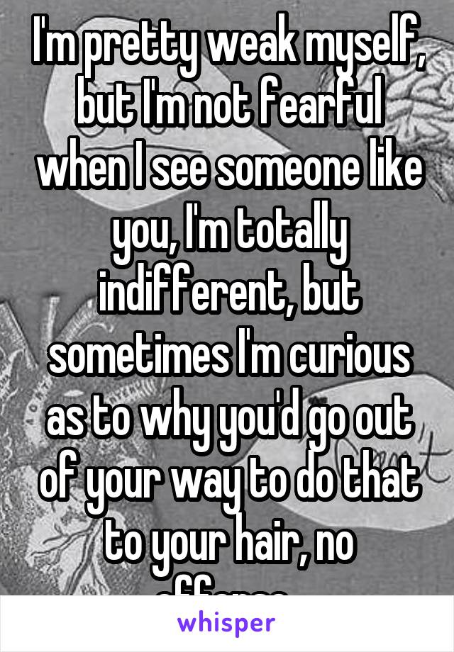 I'm pretty weak myself, but I'm not fearful when I see someone like you, I'm totally indifferent, but sometimes I'm curious as to why you'd go out of your way to do that to your hair, no offense. 