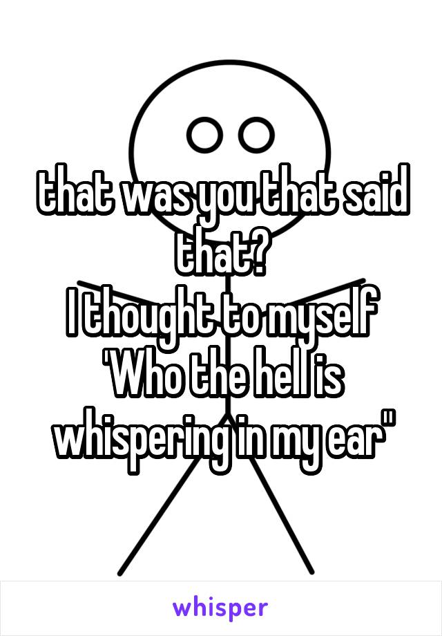 that was you that said that?
I thought to myself
'Who the hell is whispering in my ear"