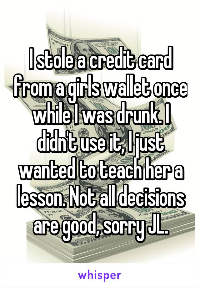 I stole a credit card from a girls wallet once while I was drunk. I didn't use it, I just wanted to teach her a lesson. Not all decisions are good, sorry JL.