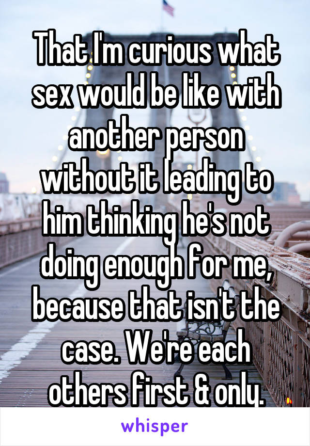 That I'm curious what sex would be like with another person without it leading to him thinking he's not doing enough for me, because that isn't the case. We're each others first & only.