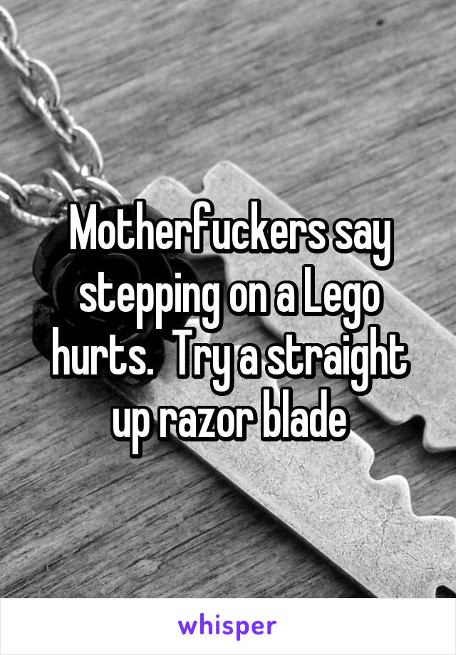 Motherfuckers say stepping on a Lego hurts.  Try a straight up razor blade