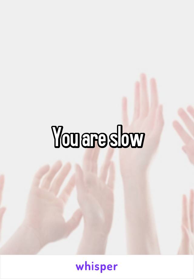 You are slow