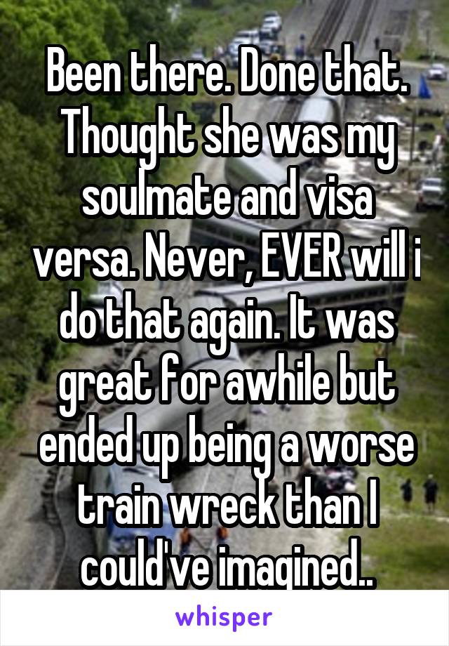 Been there. Done that. Thought she was my soulmate and visa versa. Never, EVER will i do that again. It was great for awhile but ended up being a worse train wreck than I could've imagined..