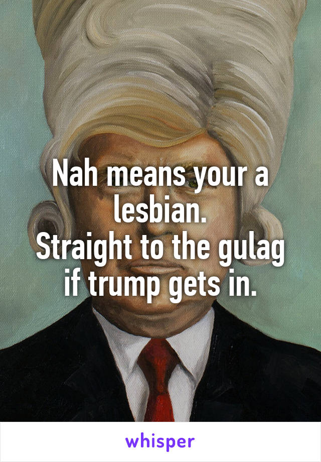 Nah means your a lesbian.
Straight to the gulag if trump gets in.