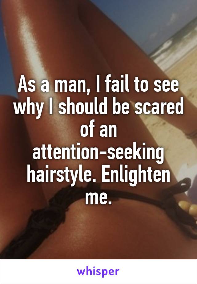 As a man, I fail to see why I should be scared of an attention-seeking hairstyle. Enlighten me.