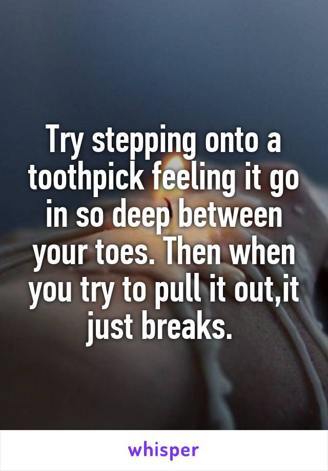 Try stepping onto a toothpick feeling it go in so deep between your toes. Then when you try to pull it out,it just breaks. 