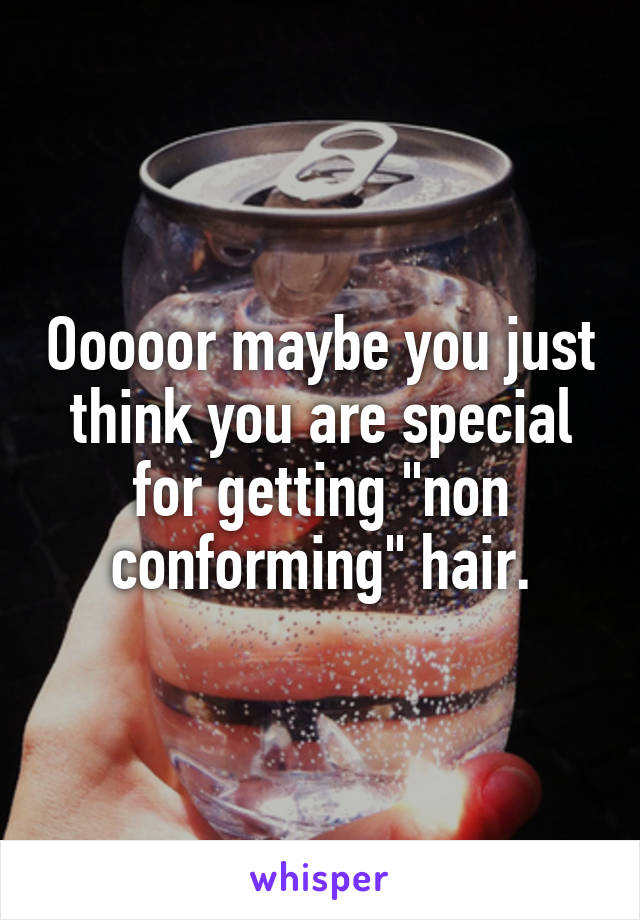 Ooooor maybe you just think you are special for getting "non conforming" hair.