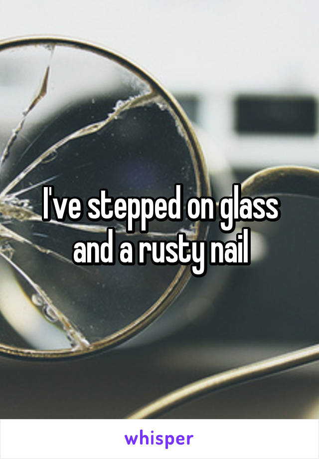 I've stepped on glass and a rusty nail