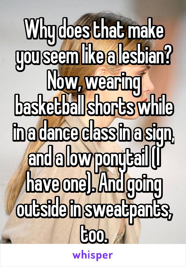 Why does that make you seem like a lesbian? Now, wearing basketball shorts while in a dance class in a sign, and a low ponytail (I have one). And going outside in sweatpants, too.