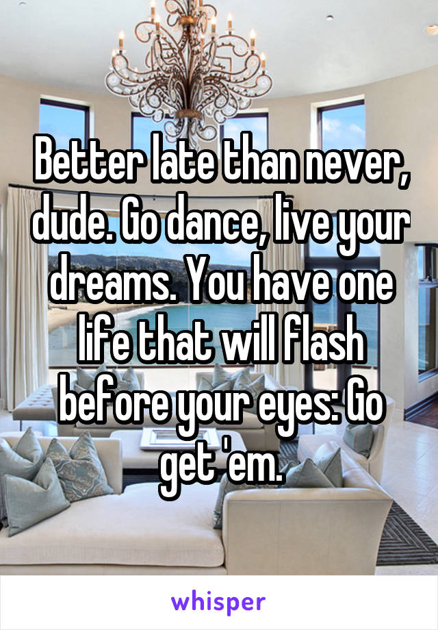 Better late than never, dude. Go dance, live your dreams. You have one life that will flash before your eyes: Go get 'em.