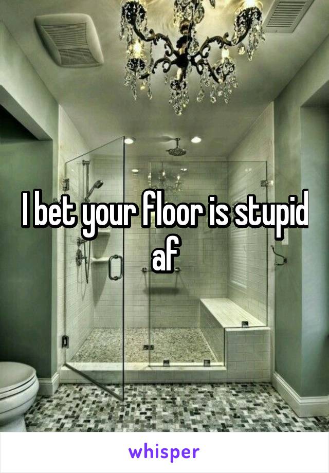 I bet your floor is stupid af