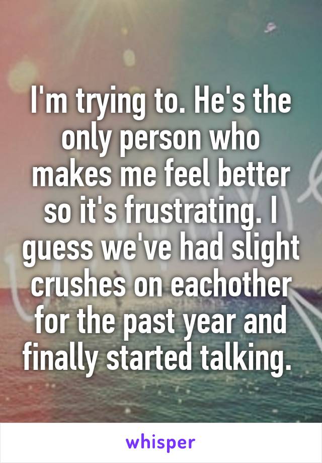 I'm trying to. He's the only person who makes me feel better so it's frustrating. I guess we've had slight crushes on eachother for the past year and finally started talking. 