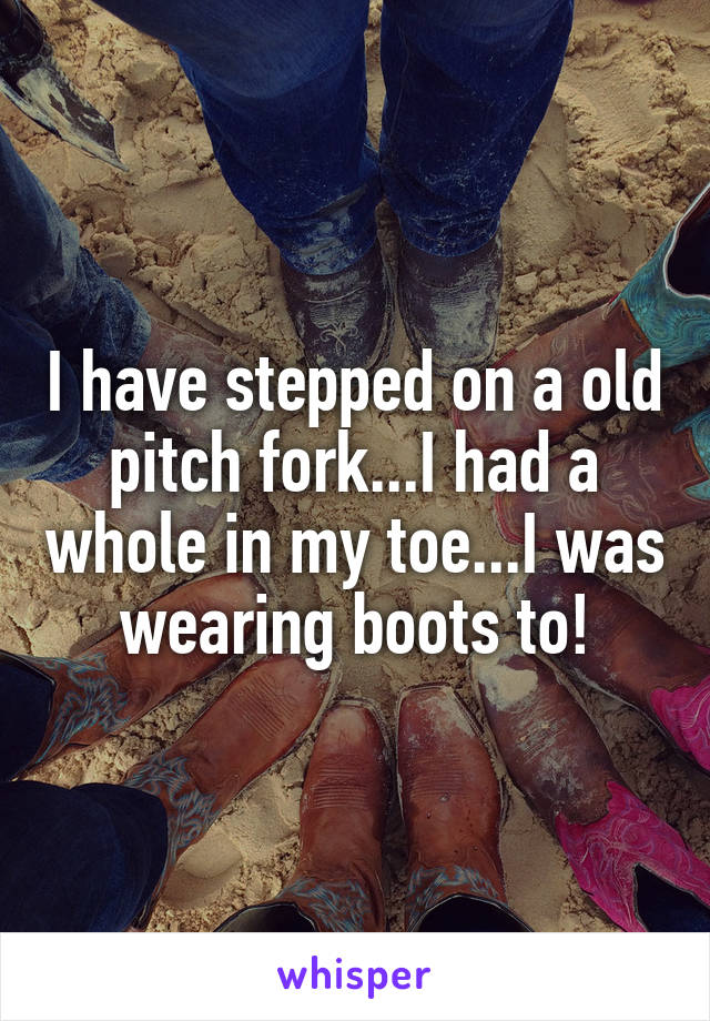 I have stepped on a old pitch fork...I had a whole in my toe...I was wearing boots to!