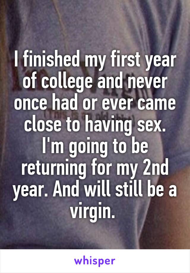 I finished my first year of college and never once had or ever came close to having sex. I'm going to be returning for my 2nd year. And will still be a virgin. 