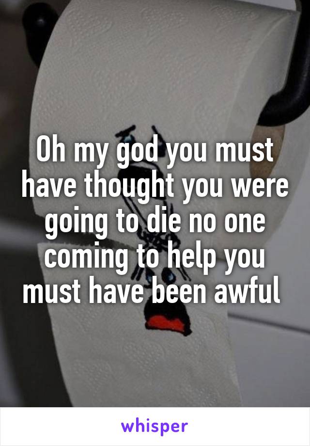 Oh my god you must have thought you were going to die no one coming to help you must have been awful 