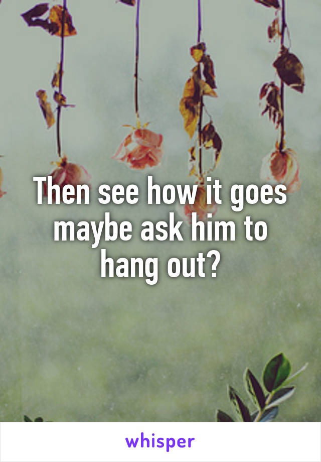 Then see how it goes maybe ask him to hang out?