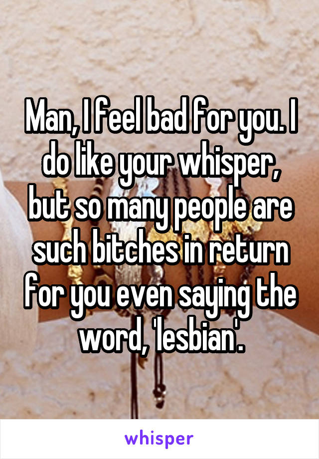 Man, I feel bad for you. I do like your whisper, but so many people are such bitches in return for you even saying the word, 'lesbian'.