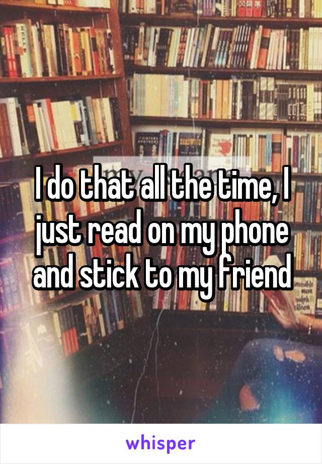 I do that all the time, I just read on my phone and stick to my friend