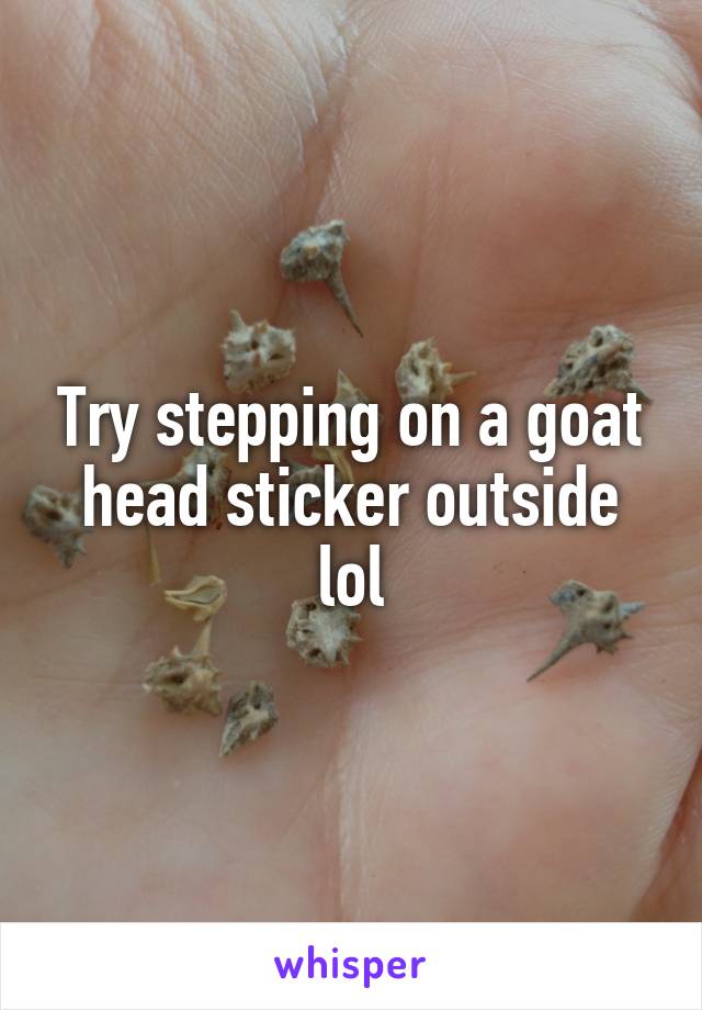 Try stepping on a goat head sticker outside lol