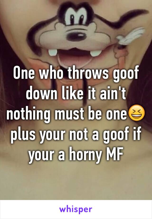 One who throws goof down like it ain't nothing must be one😆 plus your not a goof if your a horny MF