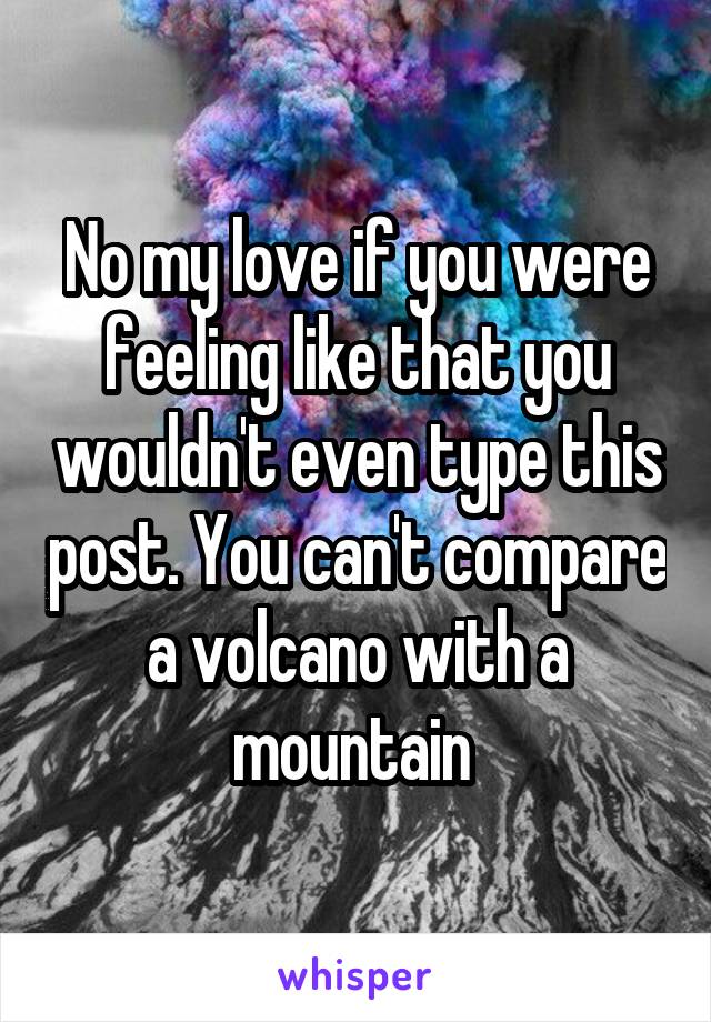 No my love if you were feeling like that you wouldn't even type this post. You can't compare a volcano with a mountain 