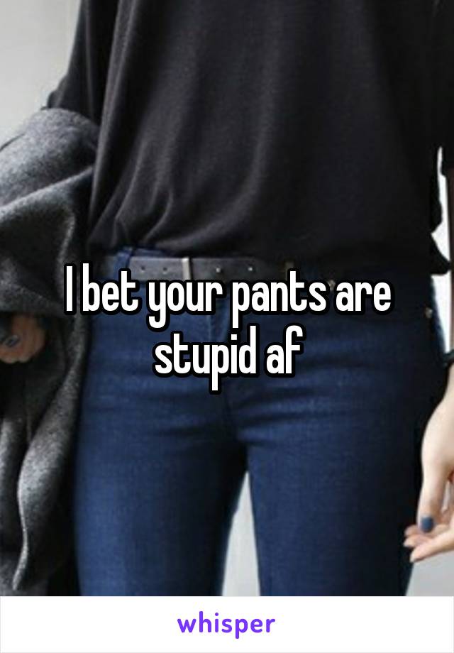 I bet your pants are stupid af