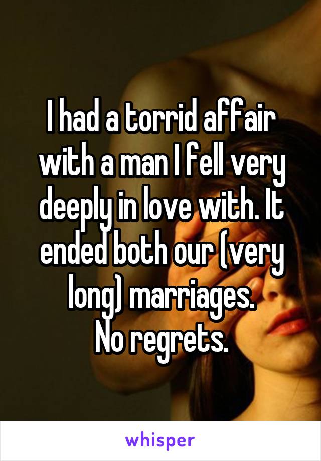 I had a torrid affair with a man I fell very deeply in love with. It ended both our (very long) marriages.
No regrets.