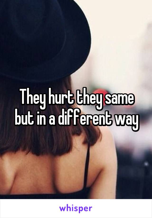 They hurt they same but in a different way