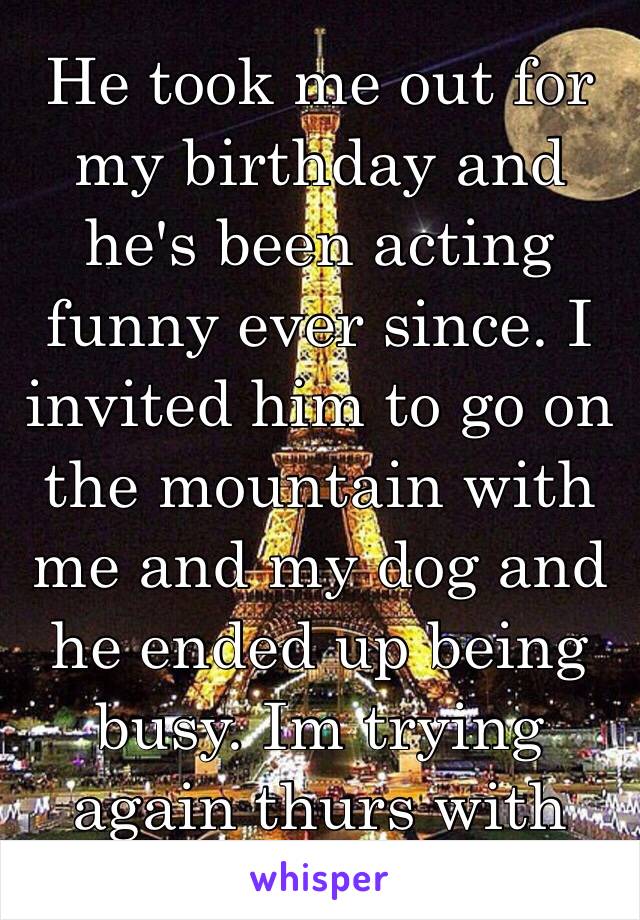 He took me out for my birthday and he's been acting funny ever since. I invited him to go on the mountain with me and my dog and he ended up being busy. Im trying again thurs with dinner. We'll see😞