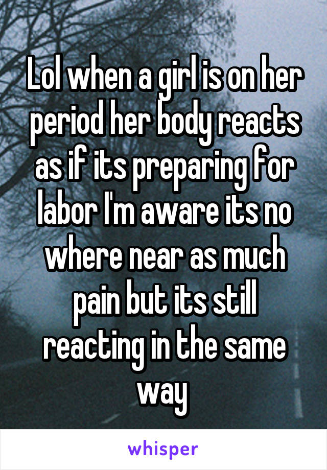 Lol when a girl is on her period her body reacts as if its preparing for labor I'm aware its no where near as much pain but its still reacting in the same way 