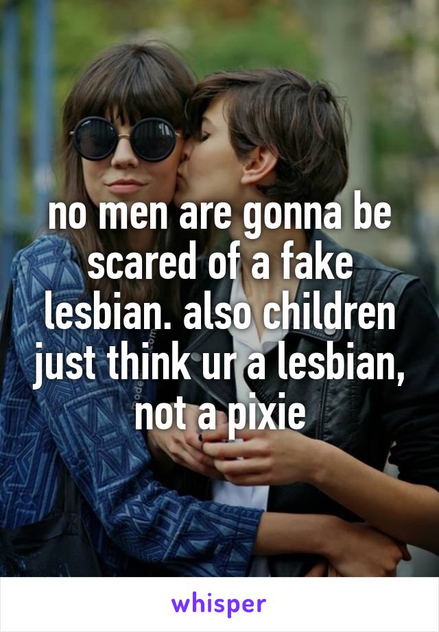 no men are gonna be scared of a fake lesbian. also children just think ur a lesbian, not a pixie